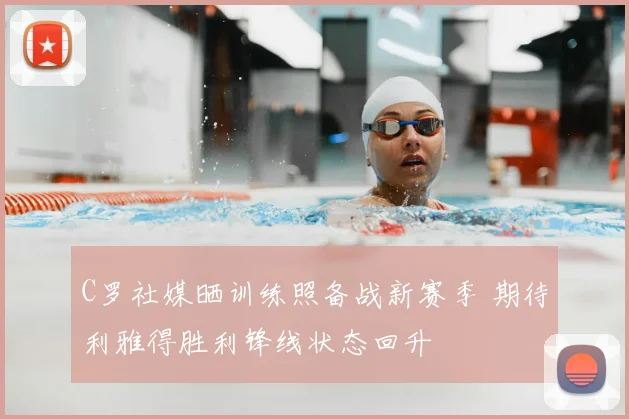 C罗社媒晒训练照备战新赛季 期待利雅得胜利锋线状态回升