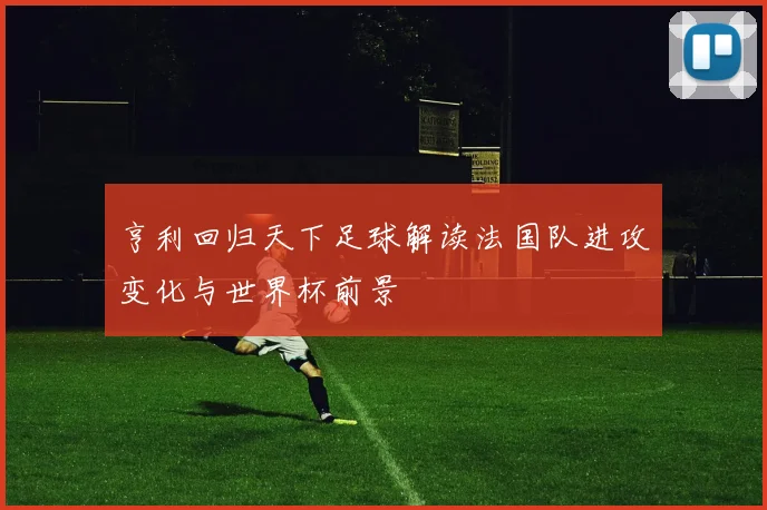 亨利回归天下足球解读法国队进攻变化与世界杯前景