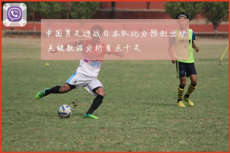 中国男足迎战日本队比分预测出炉 关键数据分析看点十足