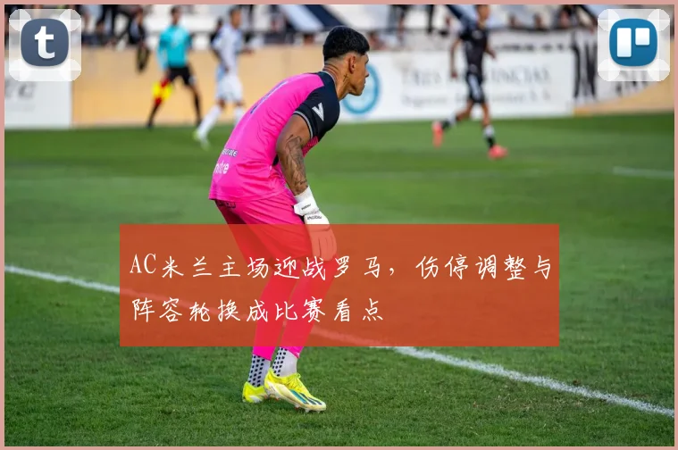 AC米兰主场迎战罗马,伤停调整与阵容轮换成比赛看点