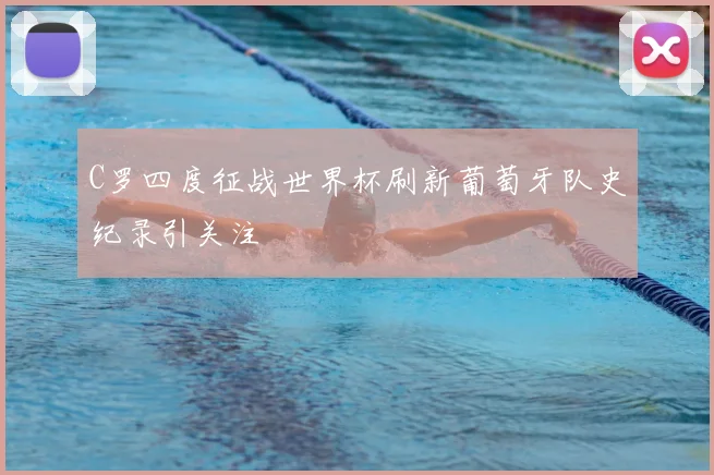 C罗四度征战世界杯刷新葡萄牙队史纪录引关注