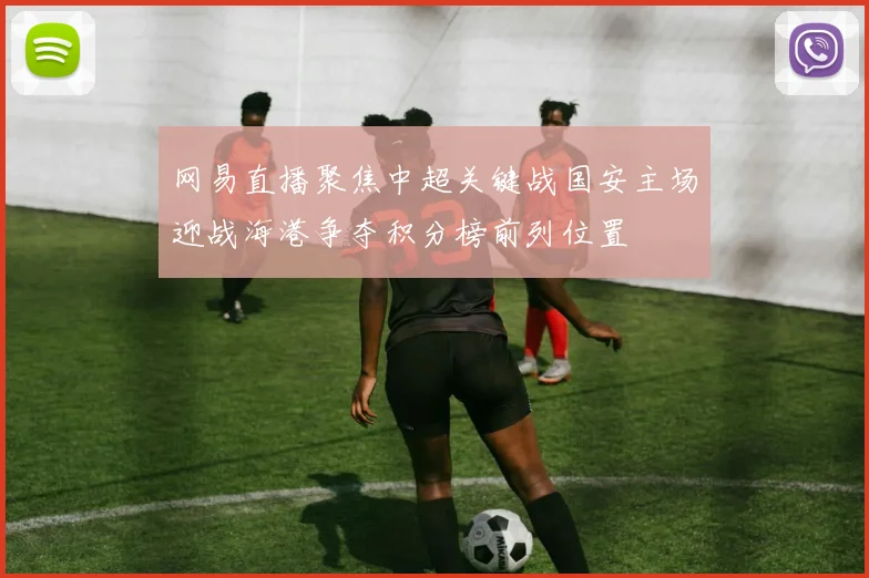 网易直播聚焦中超关键战国安主场迎战海港争夺积分榜前列位置