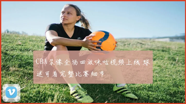 CBA录像全场回放咪咕视频上线 球迷可看完整比赛细节