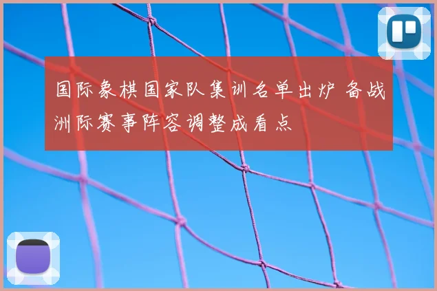 国际象棋国家队集训名单出炉 备战洲际赛事阵容调整成看点