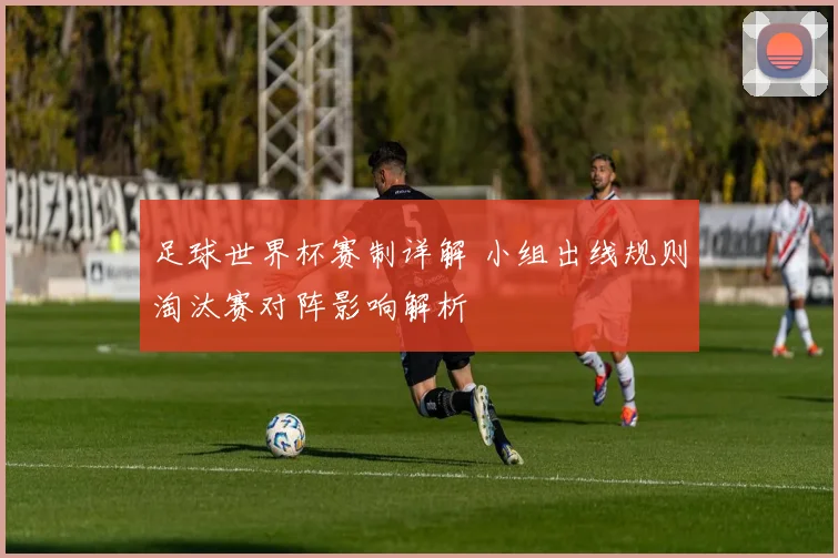 足球世界杯赛制详解 小组出线规则淘汰赛对阵影响解析