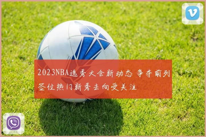 2023NBA选秀大会新动态 争夺前列签位热门新秀去向受关注