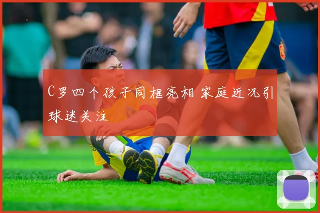 C罗四个孩子同框亮相 家庭近况引球迷关注