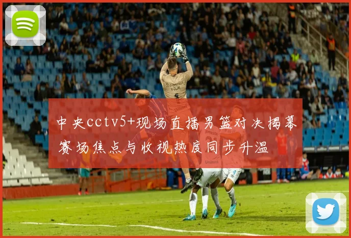 中央cctv5+现场直播男篮对决揭幕 赛场焦点与收视热度同步升温