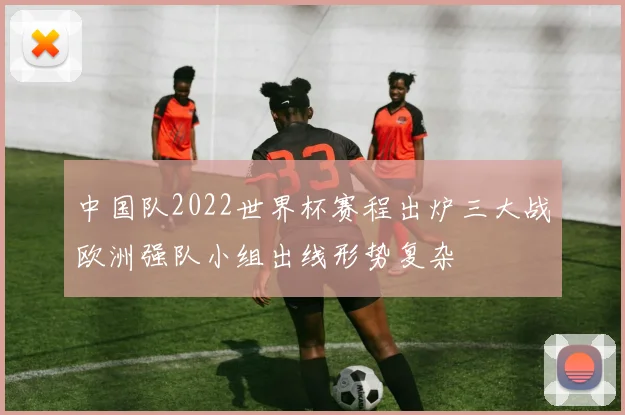 中国队2022世界杯赛程出炉三大战欧洲强队小组出线形势复杂