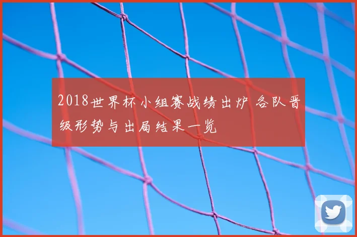 2018世界杯小组赛战绩出炉 各队晋级形势与出局结果一览