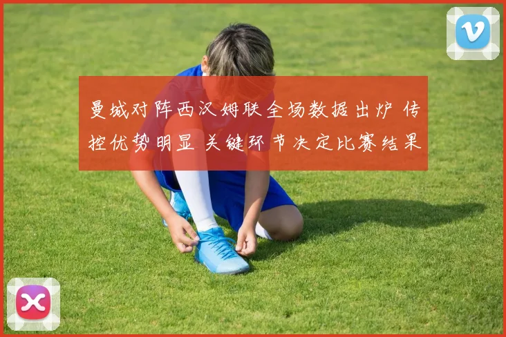 曼城对阵西汉姆联全场数据出炉 传控优势明显 关键环节决定比赛结果