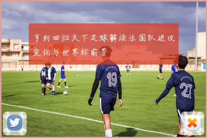 亨利回归天下足球解读法国队进攻变化与世界杯前景