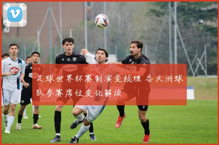 足球世界杯赛制演变梳理 各大洲球队参赛席位变化解读