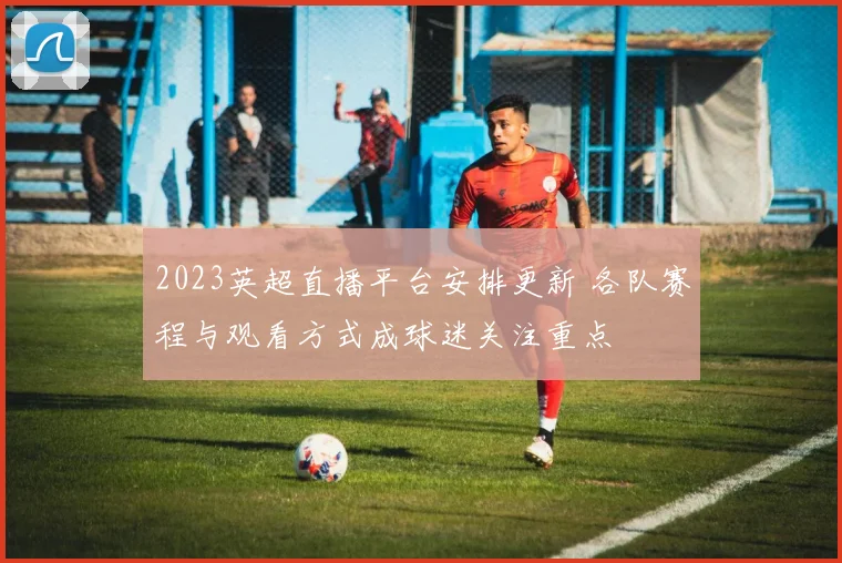 2023英超直播平台安排更新 各队赛程与观看方式成球迷关注重点