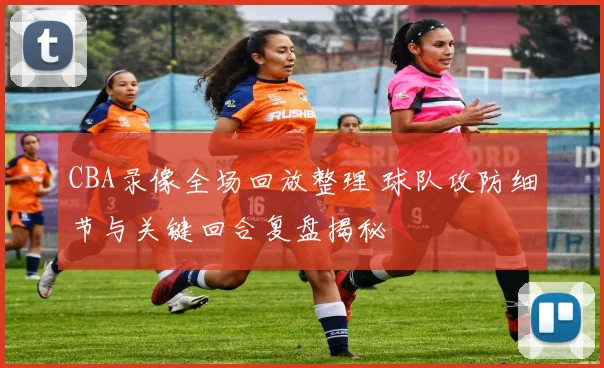 CBA录像全场回放整理 球队攻防细节与关键回合复盘揭秘