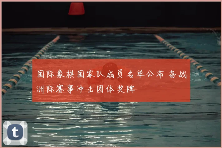 国际象棋国家队成员名单公布 备战洲际赛事冲击团体奖牌