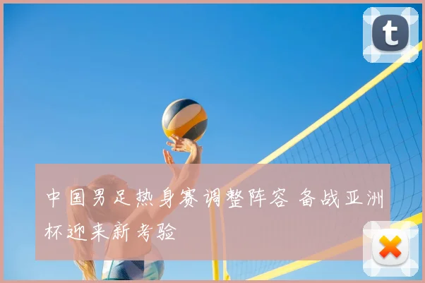 中国男足热身赛调整阵容 备战亚洲杯迎来新考验