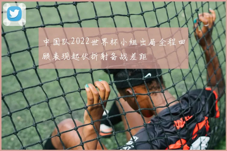 中国队2022世界杯小组出局全程回顾表现起伏折射备战差距