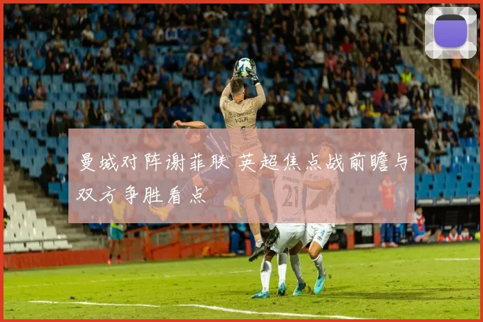 曼城对阵谢菲联 英超焦点战前瞻与双方争胜看点