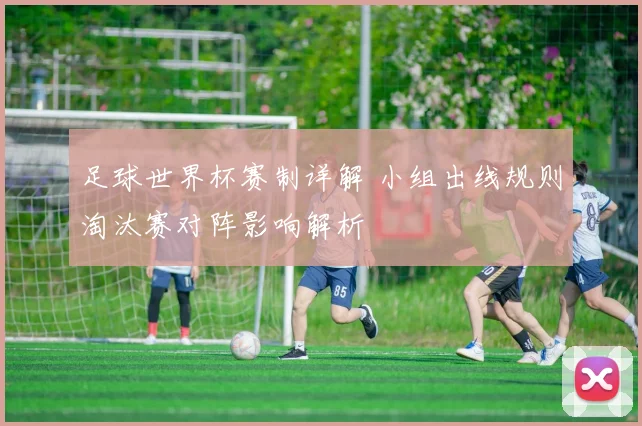 足球世界杯赛制详解 小组出线规则淘汰赛对阵影响解析