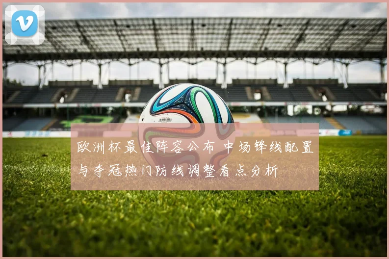 欧洲杯最佳阵容公布 中场锋线配置与夺冠热门防线调整看点分析