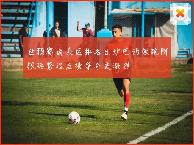 世预赛南美区排名出炉巴西领跑阿根廷紧追后续争夺更激烈