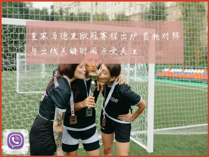 皇家马德里欧冠赛程出炉 首轮对阵与出线关键时间点受关注