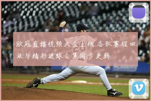 欧冠直播视频大全上线 各队赛程回放与精彩进球合集同步更新