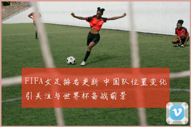 FIFA女足排名更新 中国队位置变化引关注与世界杯备战前景