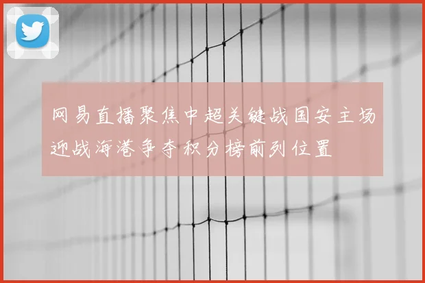 网易直播聚焦中超关键战国安主场迎战海港争夺积分榜前列位置