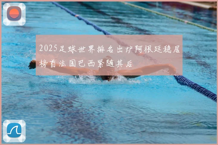 2025足球世界排名出炉阿根廷稳居榜首法国巴西紧随其后