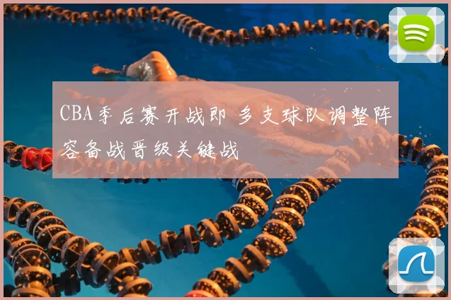 CBA季后赛开战即 多支球队调整阵容备战晋级关键战