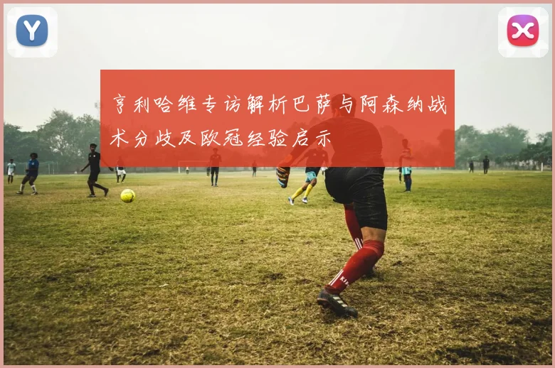 亨利哈维专访解析巴萨与阿森纳战术分歧及欧冠经验启示