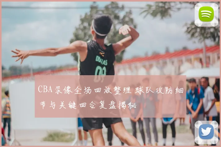 CBA录像全场回放整理 球队攻防细节与关键回合复盘揭秘