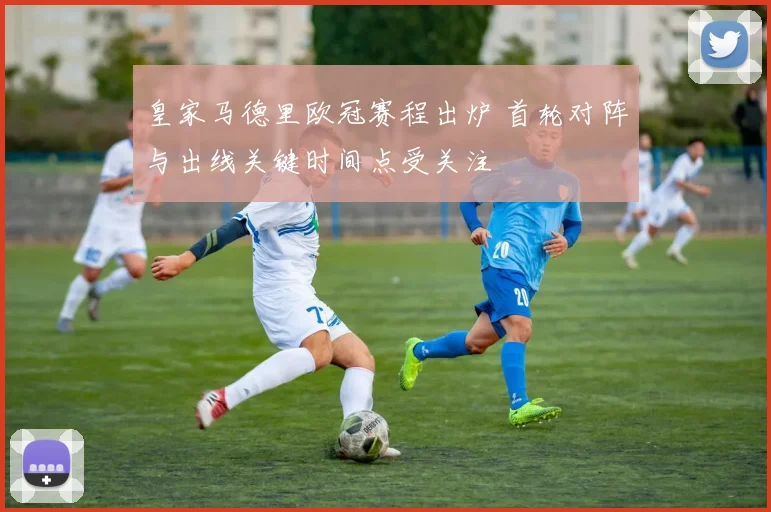 皇家马德里欧冠赛程出炉 首轮对阵与出线关键时间点受关注