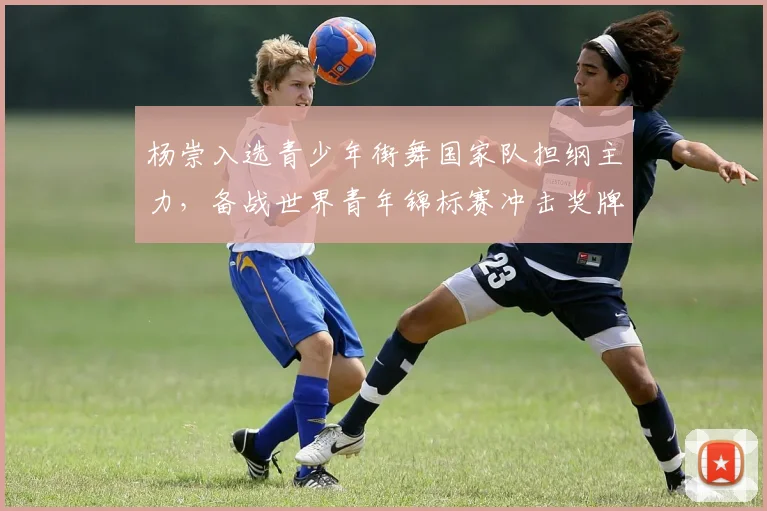 杨崇入选青少年街舞国家队担纲主力，备战世界青年锦标赛冲击奖牌