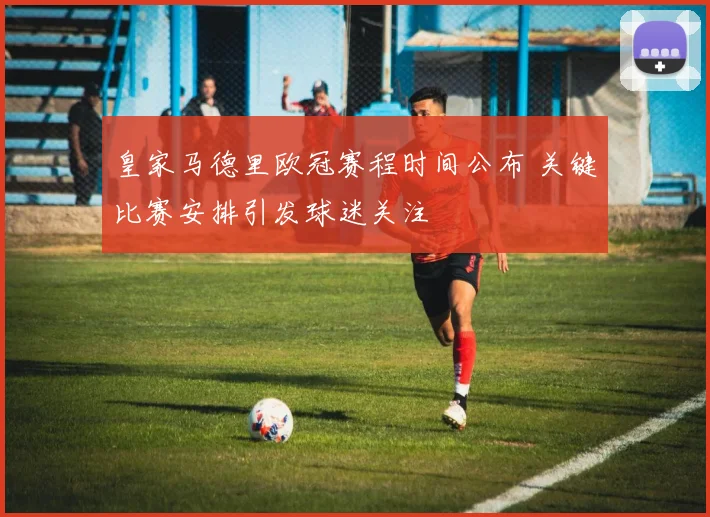 皇家马德里欧冠赛程时间公布 关键比赛安排引发球迷关注