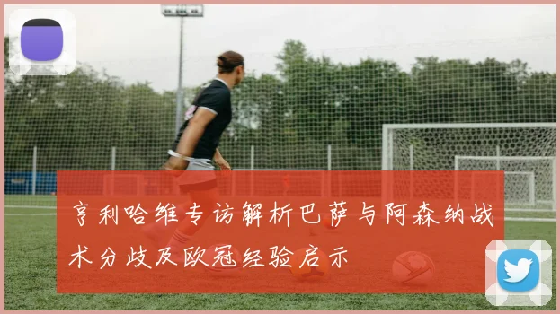 亨利哈维专访解析巴萨与阿森纳战术分歧及欧冠经验启示