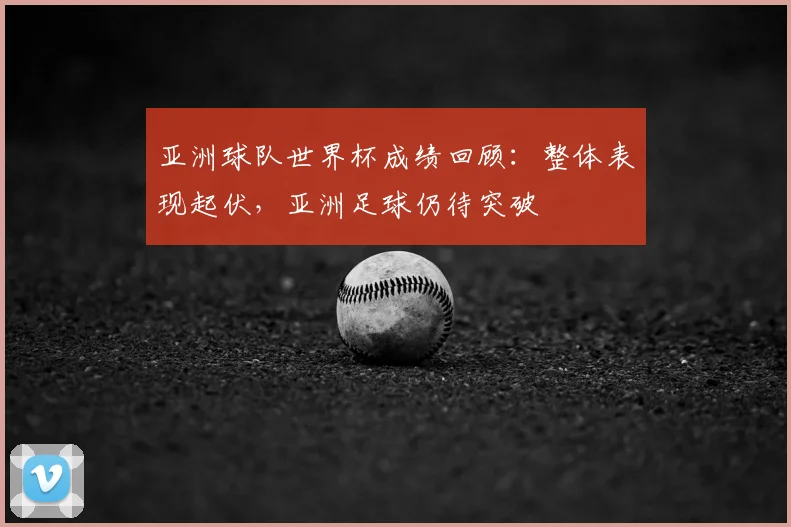 亚洲球队世界杯成绩回顾：整体表现起伏，亚洲足球仍待突破
