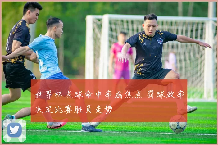 世界杯点球命中率成焦点 罚球效率决定比赛胜负走势