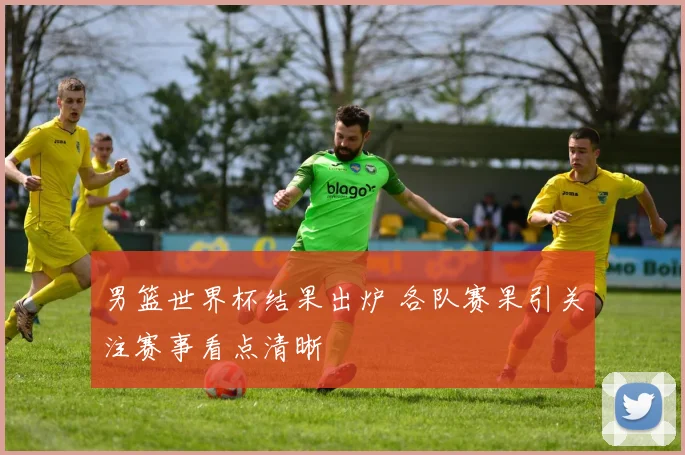 男篮世界杯结果出炉 各队赛果引关注赛事看点清晰