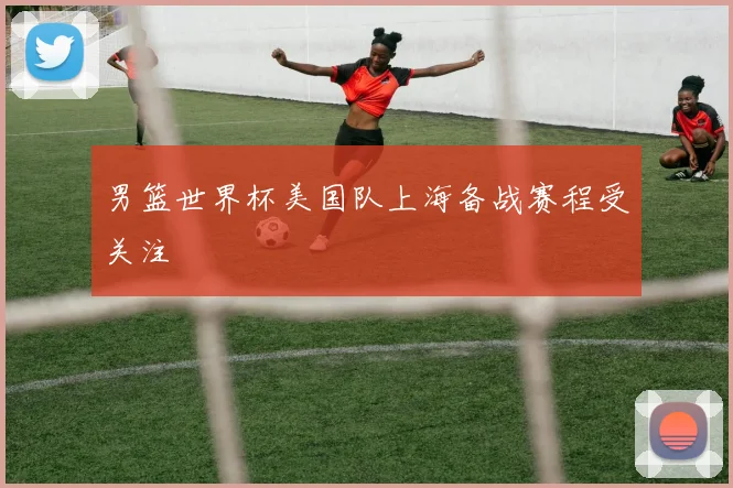 男篮世界杯美国队上海备战赛程受关注