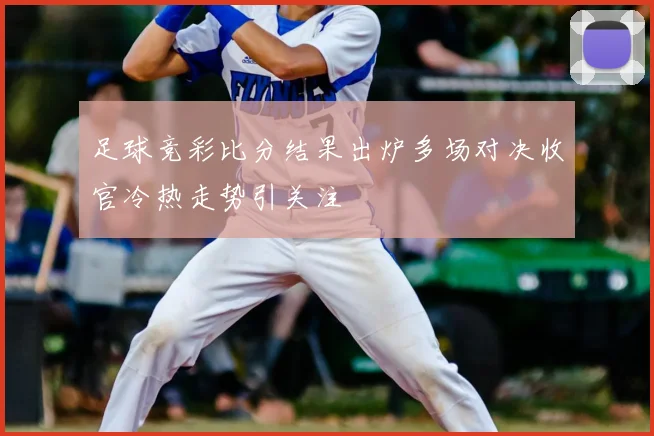 足球竞彩比分结果出炉多场对决收官冷热走势引关注