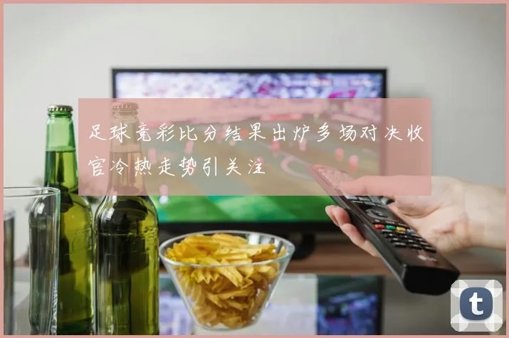 足球竞彩比分结果出炉多场对决收官冷热走势引关注