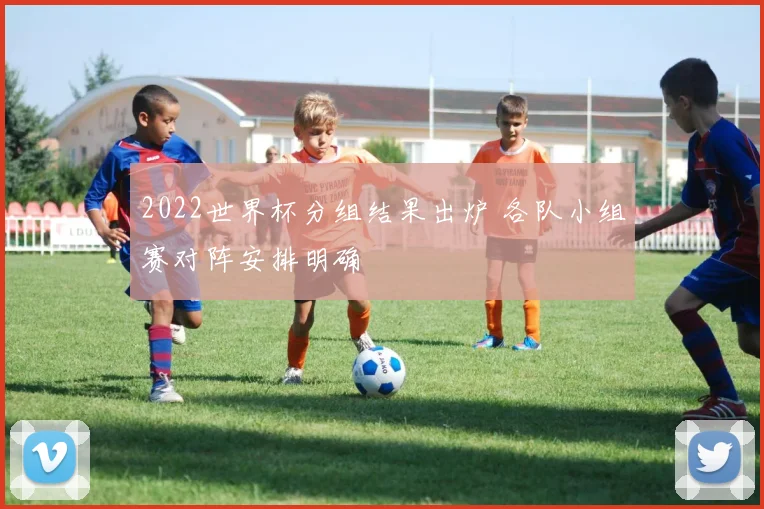 2022世界杯分组结果出炉 各队小组赛对阵安排明确