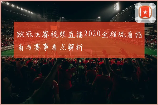 欧冠决赛视频直播2020全程观看指南与赛事看点解析